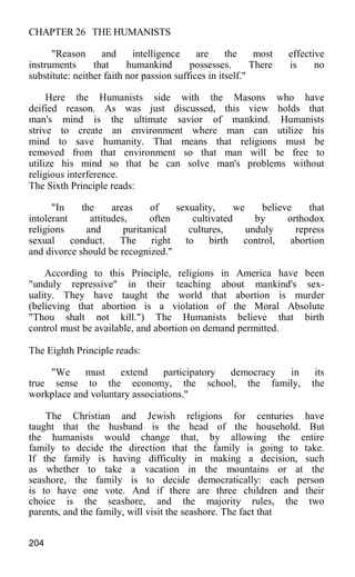 CHAPTER 26 THE HUMANISTS
"Reason and intelligence are the most effective
instruments that humankind possesses. There is no
substitute: neither faith nor passion suffices in itself."
Here the Humanists side with the Masons who have
deified reason. As was just discussed, this view holds that
man's mind is the ultimate savior of mankind. Humanists
strive to create an environment where man can utilize his
mind to save humanity. That means that religions must be
removed from that environment so that man will be free to
utilize his mind so that he can solve man's problems without
religious interference.
The Sixth Principle reads:
"In the areas of sexuality, we believe that
intolerant attitudes, often cultivated by orthodox
religions and puritanical cultures, unduly repress
sexual conduct. The right to birth control, abortion
and divorce should be recognized."
According to this Principle, religions in America have been
"unduly repressive" in their teaching about mankind's sex-
uality. They have taught the world that abortion is murder
(believing that abortion is a violation of the Moral Absolute
"Thou shalt not kill.") The Humanists believe that birth
control must be available, and abortion on demand permitted.
The Eighth Principle reads:
"We must extend participatory democracy in its
true sense to the economy, the school, the family, the
workplace and voluntary associations."
The Christian and Jewish religions for centuries have
taught that the husband is the head of the household. But
the humanists would change that, by allowing the entire
family to decide the direction that the family is going to take.
If the family is having difficulty in making a decision, such
as whether to take a vacation in the mountains or at the
seashore, the family is to decide democratically: each person
is to have one vote. And if there are three children and their
choice is the seashore, and the majority rules, the two
parents, and the family, will visit the seashore. The fact that
204
 