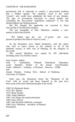 CHAPTER 26 THE HUMANISTS
government had to intercede to control a non-existent problem
had a hidden agenda. The operative word is the word
"control," and would have gladdened the heart of any dictator.
The type of government necessary to coerce people into
controlling the non-existent "population explosion" is one that
should frighten any thinking person.
But this thought has apparently not occurred to those
who ascribe to the Humanist religion.
The last paragraph of their Manifesto contains a sum-
mation of their basic beliefs:
"We further urge the use of reason and com-
passion to produce the kind of world we want ...."
So the Humanists have linked themselves with the others
who look to man's reason as the solution to all of the
problems caused, in their way of thinking, by the religions of
the world.
This second Manifesto was signed by 102 individuals
including some very familiar names:
Isaac Asimov, author,
Alan F. Guttmacher, Planned Parenthood Federation,
Lester Mondale, brother of the former Vice-President,
Andre Sakharov, Academy of Sciences, Moscow, USSR,
and
Joseph Fletcher, Visiting Prof., School of Medicine,
University of Virginia.
Each year, the Humanists honor the "Humanist of the
Year" with an award and those honored in the past have
been some of the most influential people in the world:
1969: Dr. Benjamin Spock
1972: B.F. Skinner
1975: Betty Friedan
1980: Andre Sakharov
1981: Carl Sagan, the noted astronomer
1984: Isaac Asimov
1985: John Kenneth Galbraith, economist
1986: Faye Wattleton, president of Planned
Parenthood
207
 