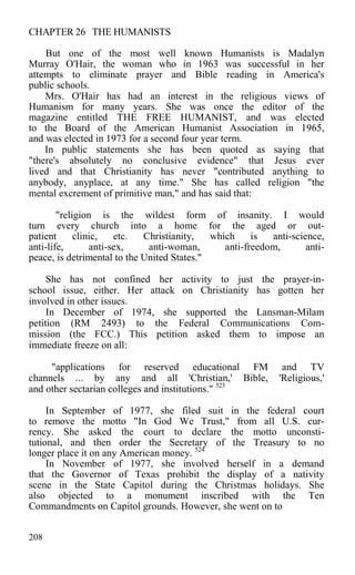 CHAPTER 26 THE HUMANISTS
But one of the most well known Humanists is Madalyn
Murray O'Hair, the woman who in 1963 was successful in her
attempts to eliminate prayer and Bible reading in America's
public schools.
Mrs. O'Hair has had an interest in the religious views of
Humanism for many years. She was once the editor of the
magazine entitled THE FREE HUMANIST, and was elected
to the Board of the American Humanist Association in 1965,
and was elected in 1973 for a second four year term.
In public statements she has been quoted as saying that
"there's absolutely no conclusive evidence" that Jesus ever
lived and that Christianity has never "contributed anything to
anybody, anyplace, at any time." She has called religion "the
mental excrement of primitive man," and has said that:
"religion is the wildest form of insanity. I would
turn every church into a home for the aged or out-
patient clinic, etc. Christianity, which is anti-science,
anti-life, anti-sex, anti-woman, anti-freedom, anti-
peace, is detrimental to the United States."
She has not confined her activity to just the prayer-in-
school issue, either. Her attack on Christianity has gotten her
involved in other issues.
In December of 1974, she supported the Lansman-Milam
petition (RM 2493) to the Federal Communications Com-
mission (the FCC.) This petition asked them to impose an
immediate freeze on all:
"applications for reserved educational FM and TV
channels ... by any and all 'Christian,' Bible, 'Religious,'
and other sectarian colleges and institutions." 523
In September of 1977, she filed suit in the federal court
to remove the motto "In God We Trust," from all U.S. cur-
rency. She asked the court to declare the motto unconsti-
tutional, and then order the Secretary of the Treasury to no
longer place it on any American money. 524
In November of 1977, she involved herself in a demand
that the Governor of Texas prohibit the display of a nativity
scene in the State Capitol during the Christmas holidays. She
also objected to a monument inscribed with the Ten
Commandments on Capitol grounds. However, she went on to
208
 