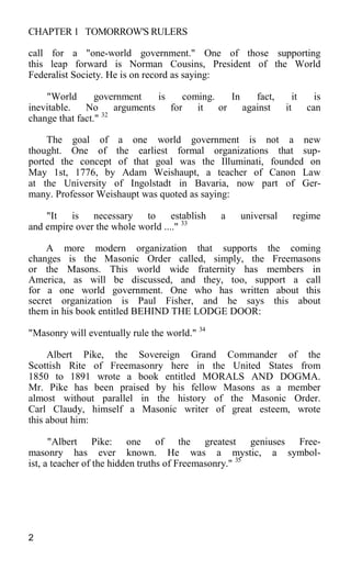 CHAPTER 1 TOMORROW'S RULERS
call for a "one-world government." One of those supporting
this leap forward is Norman Cousins, President of the World
Federalist Society. He is on record as saying:
"World government is coming. In fact, it is
inevitable. No arguments for it or against it can
change that fact." 32
The goal of a one world government is not a new
thought. One of the earliest formal organizations that sup-
ported the concept of that goal was the Illuminati, founded on
May 1st, 1776, by Adam Weishaupt, a teacher of Canon Law
at the University of Ingolstadt in Bavaria, now part of Ger-
many. Professor Weishaupt was quoted as saying:
"It is necessary to establish a universal regime
and empire over the whole world ...." 33
A more modern organization that supports the coming
changes is the Masonic Order called, simply, the Freemasons
or the Masons. This world wide fraternity has members in
America, as will be discussed, and they, too, support a call
for a one world government. One who has written about this
secret organization is Paul Fisher, and he says this about
them in his book entitled BEHIND THE LODGE DOOR:
"Masonry will eventually rule the world." 34
Albert Pike, the Sovereign Grand Commander of the
Scottish Rite of Freemasonry here in the United States from
1850 to 1891 wrote a book entitled MORALS AND DOGMA.
Mr. Pike has been praised by his fellow Masons as a member
almost without parallel in the history of the Masonic Order.
Carl Claudy, himself a Masonic writer of great esteem, wrote
this about him:
"Albert Pike: one of the greatest geniuses Free-
masonry has ever known. He was a mystic, a symbol-
ist, a teacher of the hidden truths of Freemasonry." 35
2
 