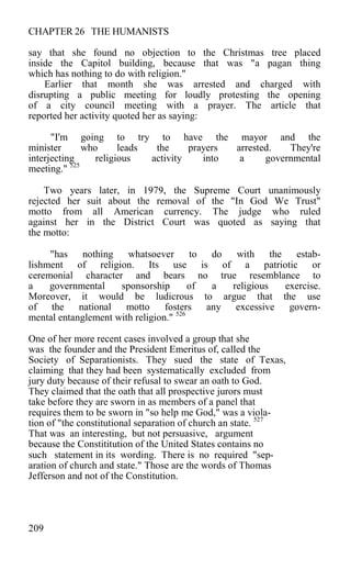 CHAPTER 26 THE HUMANISTS
say that she found no objection to the Christmas tree placed
inside the Capitol building, because that was "a pagan thing
which has nothing to do with religion."
Earlier that month she was arrested and charged with
disrupting a public meeting for loudly protesting the opening
of a city council meeting with a prayer. The article that
reported her activity quoted her as saying:
"I'm going to try to have the mayor and the
minister who leads the prayers arrested. They're
interjecting religious activity into a governmental
meeting." 525
Two years later, in 1979, the Supreme Court unanimously
rejected her suit about the removal of the "In God We Trust"
motto from all American currency. The judge who ruled
against her in the District Court was quoted as saying that
the motto:
"has nothing whatsoever to do with the estab-
lishment of religion. Its use is of a patriotic or
ceremonial character and bears no true resemblance to
a governmental sponsorship of a religious exercise.
Moreover, it would be ludicrous to argue that the use
of the national motto fosters any excessive govern-
mental entanglement with religion." 526
One of her more recent cases involved a group that she
was the founder and the President Emeritus of, called the
Society of Separationists. They sued the state of Texas,
claiming that they had been systematically excluded from
jury duty because of their refusal to swear an oath to God.
They claimed that the oath that all prospective jurors must
take before they are sworn in as members of a panel that
requires them to be sworn in "so help me God," was a viola-
tion of "the constitutional separation of church an state. 527
That was an interesting, but not persuasive, argument
because the Constititution of the United States contains no
such statement in its wording. There is no required "sep-
aration of church and state." Those are the words of Thomas
Jefferson and not of the Constitution.
209
 