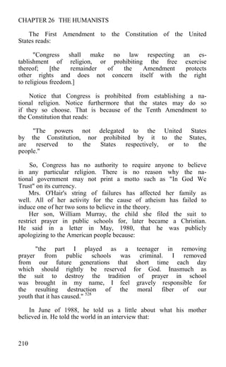 CHAPTER 26 THE HUMANISTS
The First Amendment to the Constitution of the United
States reads:
"Congress shall make no law respecting an es-
tablishment of religion, or prohibiting the free exercise
thereof; [the remainder of the Amendment protects
other rights and does not concern itself with the right
to religious freedom.]
Notice that Congress is prohibited from establishing a na-
tional religion. Notice furthermore that the states may do so
if they so choose. That is because of the Tenth Amendment to
the Constitution that reads:
"The powers not delegated to the United States
by the Constitution, nor prohibited by it to the States,
are reserved to the States respectively, or to the
people."
So, Congress has no authority to require anyone to believe
in any particular religion. There is no reason why the na-
tional government may not print a motto such as "In God We
Trust" on its currency.
Mrs. O'Hair's string of failures has affected her family as
well. All of her activity for the cause of atheism has failed to
induce one of her two sons to believe in the theory.
Her son, William Murray, the child she filed the suit to
restrict prayer in public schools for, later became a Christian.
He said in a letter in May, 1980, that he was publicly
apologizing to the American people because:
"the part I played as a teenager in removing
prayer from public schools was criminal. I removed
from our future generations that short time each day
which should rightly be reserved for God. Inasmuch as
the suit to destroy the tradition of prayer in school
was brought in my name, I feel gravely responsible for
the resulting destruction of the moral fiber of our
youth that it has caused." 528
In June of 1988, he told us a little about what his mother
believed in. He told the world in an interview that:
210
 