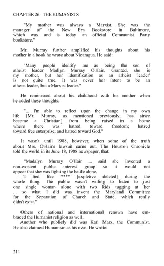 CHAPTER 26 THE HUMANISTS
"My mother was always a Marxist. She was the
manager of the New Era Bookstore in Baltimore,
which was and is today an official Communist Party
bookstore."
Mr. Murray further amplified his thoughts about his
mother in a book he wrote about Nicaragua. He said:
"Many people identify me as being the son of
atheist leader Madlyn Murray O'Hair. Granted, she is
my mother, but her identification as an atheist 'leader'
is not quite true. It was never her intent to be an
atheist leader, but a Marxist leader."
He reminisced about his childhood with his mother when
he added these thoughts:
"... I'm able to reflect upon the change in my own
life [Mr. Murray, as mentioned previously, has since
become a Christian] from being raised in a home
where there was hatred toward freedom; hatred
toward free enterprise; and hatred toward God."
It wasn't until 1988, however, when some of the truth
about Mrs. O'Hair's lawsuit came out. The Houston Chronicle
told the world in its June 18, 1988 newspaper, that:
"Madalyn Murray O'Hair ... said she invented a
non-existent public interest group so it would not
appear that she was fighting the battle alone.
'I lied like **** [expletive deleted] during the
whole thing. The public wasn't willing to listen to just
one single woman alone with two kids tugging at her
... so what I did was invent the Maryland Committee
for the Separation of Church and State, which really
didn't exist."
Others of national and international renown have em-
braced the Humanist religion as well.
Another who publicly did was Karl Marx, the Communist.
He also claimed Humanism as his own. He wrote:
211
 