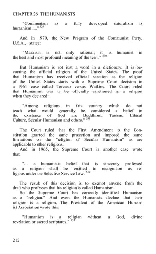 CHAPTER 26 THE HUMANISTS
"Communism as a fully developed naturalism is
humanism ...." 529
And in 1970, the New Program of the Communist Party,
U.S.A., stated:
"Marxism is not only rational; it is humanist in
the best and most profound meaning of the term." 530
But Humanism is not just a word in a dictionary. It is be-
coming the official religion of the United States. The proof
that Humanism has received official sanction as the religion
of the United States starts with a Supreme Court decision in
a 1961 case called Torcaso versus Watkins. The Court ruled
that Humanism was to be officially sanctioned as a religion
when they declared:
"Among religions in this country which do not
teach what would generally be considered a belief in
the existence of God are Buddhism, Taoism, Ethical
Culture, Secular Humanism and others." 531
The Court ruled that the First Amendment to the Con-
stitution granted the same protection and imposed the same
limitations on the "religion of Secular Humanism" as are
applicable to other religions.
And in 1965, the Supreme Court in another case wrote
that:
"... a humanistic belief that is sincerely professed
as a religion shall be entitled to recognition as re-
ligious under the Selective Service Law. 532
The result of this decision is to exempt anyone from the
draft who professes that his religion is called Humanism.
So the Supreme Court has correctly identified Humanism
as a "religion." And even the Humanists declare that their
religion is a religion. The President of the American Human-
ist Association wrote this:
"Humanism is a religion without a God, divine
revelation or sacred scriptures." 533
212
 