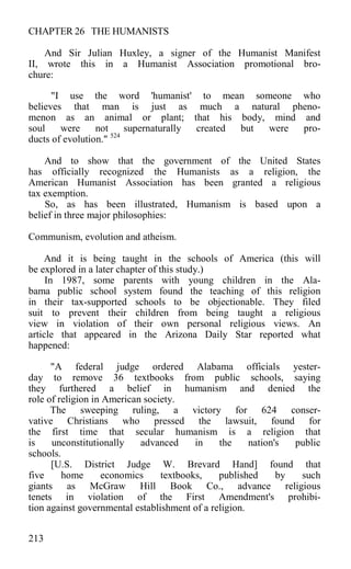 CHAPTER 26 THE HUMANISTS
And Sir Julian Huxley, a signer of the Humanist Manifest
II, wrote this in a Humanist Association promotional bro-
chure:
"I use the word 'humanist' to mean someone who
believes that man is just as much a natural pheno-
menon as an animal or plant; that his body, mind and
soul were not supernaturally created but were pro-
ducts of evolution." 524
And to show that the government of the United States
has officially recognized the Humanists as a religion, the
American Humanist Association has been granted a religious
tax exemption.
So, as has been illustrated, Humanism is based upon a
belief in three major philosophies:
Communism, evolution and atheism.
And it is being taught in the schools of America (this will
be explored in a later chapter of this study.)
In 1987, some parents with young children in the Ala-
bama public school system found the teaching of this religion
in their tax-supported schools to be objectionable. They filed
suit to prevent their children from being taught a religious
view in violation of their own personal religious views. An
article that appeared in the Arizona Daily Star reported what
happened:
"A federal judge ordered Alabama officials yester-
day to remove 36 textbooks from public schools, saying
they furthered a belief in humanism and denied the
role of religion in American society.
The sweeping ruling, a victory for 624 conser-
vative Christians who pressed the lawsuit, found for
the first time that secular humanism is a religion that
is unconstitutionally advanced in the nation's public
schools.
[U.S. District Judge W. Brevard Hand] found that
five home economics textbooks, published by such
giants as McGraw Hill Book Co., advance religious
tenets in violation of the First Amendment's prohibi-
tion against governmental establishment of a religion.
213
 