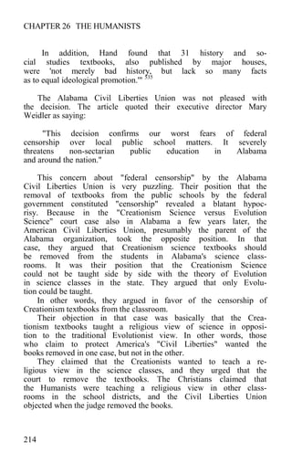 CHAPTER 26 THE HUMANISTS
In addition, Hand found that 31 history and so-
cial studies textbooks, also published by major houses,
were 'not merely bad history, but lack so many facts
as to equal ideological promotion.'" 535
The Alabama Civil Liberties Union was not pleased with
the decision. The article quoted their executive director Mary
Weidler as saying:
"This decision confirms our worst fears of federal
censorship over local public school matters. It severely
threatens non-sectarian public education in Alabama
and around the nation."
This concern about "federal censorship" by the Alabama
Civil Liberties Union is very puzzling. Their position that the
removal of textbooks from the public schools by the federal
government constituted "censorship" revealed a blatant hypoc-
risy. Because in the "Creationism Science versus Evolution
Science" court case also in Alabama a few years later, the
American Civil Liberties Union, presumably the parent of the
Alabama organization, took the opposite position. In that
case, they argued that Creationism science textbooks should
be removed from the students in Alabama's science class-
rooms. It was their position that the Creationism Science
could not be taught side by side with the theory of Evolution
in science classes in the state. They argued that only Evolu-
tion could be taught.
In other words, they argued in favor of the censorship of
Creationism textbooks from the classroom.
Their objection in that case was basically that the Crea-
tionism textbooks taught a religious view of science in opposi-
tion to the traditional Evolutionist view. In other words, those
who claim to protect America's "Civil Liberties" wanted the
books removed in one case, but not in the other.
They claimed that the Creationists wanted to teach a re-
ligious view in the science classes, and they urged that the
court to remove the textbooks. The Christians claimed that
the Humanists were teaching a religious view in other class-
rooms in the school districts, and the Civil Liberties Union
objected when the judge removed the books.
214
 