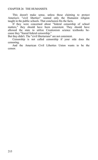 CHAPTER 26 THE HUMANISTS
This doesn't make sense, unless those claiming to protect
America's "civil liberties" wanted only the Humanist religion
taught in the public schools. That conclusion fits the facts.
If they were concerned about "federal censorship of school
matters," they should have been consistent. They should have
allowed the state to utilize Creationism science textbooks be-
cause they "feared federal censorship."
But they didn't. The "civil libertarians" are not consistent.
Censorship is not called censorship if your side does the
censoring.
And the American Civil Liberties Union wants to be the
censor.
215
 