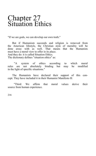 Chapter 27
Situation Ethics
"If we are gods, we can develop our own truth."
But if Humanism succeeds and religion is removed from
the American lifestyle, the Christian style of morality will be
done away with as well. That means that the Humanists
must have a moral view to offer in its place.
And they do: it is called Situation Ethics.
The dictionary defines "situation ethics" as:
"A system of ethics according to which moral
rules are not absolutely binding but may be modified
in the light of specific situations."
The Humanists have declared their support of this con-
cept. They have included it in their Humanist Manifesto II:
"Third: We affirm that moral values derive their
source from human experience.
216
 