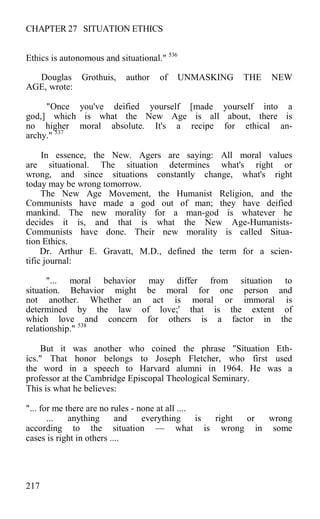 CHAPTER 27 SITUATION ETHICS
Ethics is autonomous and situational." 536
Douglas Grothuis, author of UNMASKING THE NEW
AGE, wrote:
"Once you've deified yourself [made yourself into a
god,] which is what the New Age is all about, there is
no higher moral absolute. It's a recipe for ethical an-
archy." 537
In essence, the New. Agers are saying: All moral values
are situational. The situation determines what's right or
wrong, and since situations constantly change, what's right
today may be wrong tomorrow.
The New Age Movement, the Humanist Religion, and the
Communists have made a god out of man; they have deified
mankind. The new morality for a man-god is whatever he
decides it is, and that is what the New Age-Humanists-
Communists have done. Their new morality is called Situa-
tion Ethics.
Dr. Arthur E. Gravatt, M.D., defined the term for a scien-
tific journal:
"... moral behavior may differ from situation to
situation. Behavior might be moral for one person and
not another. Whether an act is moral or immoral is
determined by the law of love;' that is the extent of
which love and concern for others is a factor in the
relationship." 538
But it was another who coined the phrase "Situation Eth-
ics." That honor belongs to Joseph Fletcher, who first used
the word in a speech to Harvard alumni in 1964. He was a
professor at the Cambridge Episcopal Theological Seminary.
This is what he believes:
"... for me there are no rules - none at all ....
... anything and everything is right or wrong
according to the situation — what is wrong in some
cases is right in others ....
217
 