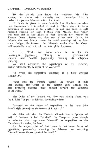 CHAPTER 1 TOMORROW'S RULERS
So, the outsider can know that whenever Mr. Pike
speaks, he speaks with authority and knowledge. He is
perhaps the greatest Masonic writer of all time.
His book is given to each Scottish Rite Southern Jurisdic-
tion Freemason who is asked to read it. (There seems to be a
difference of opinion as to whether or not this book is still
required reading for each Scottish Rite Mason. This writer
was told that it was given to each Scottish Rite Mason in
Tucson. Other Masons say that that is not true.) In it, he
informs the new Mason about the moral teachings of the Ma-
sonic Lodge. He instructs the Masonic reader that the Order
will eventually be asked to rule the entire globe. He wrote:
"... the World will soon come to us for its
Sovereigns [apparently referring to its governmental
leaders] and Pontiffs [apparently meaning its religious
leaders.]
We shall constitute the equilibrium of the universe,
and be rulers over the Masters of the World." 36
He wrote this supportive statement in a book entitled
LEGENDA:
"And thus the warfare against the powers of evil
that crushed the Order of the Temple goes steadily on,
and Freedom marches ever onward toward the conquest
of the world." 37
The Order of the Temple Mr. Pike was writing about was
the Knights Templar, which was, according to him,
"devoted to the cause of opposition to the tiara [the
Pope's triple crown] and the crowns of Kings ...." 38
Mr. Pike said that the Catholic Church was a "power of
evil ..." because it had "crushed" the Templars, even though
he admitted that they were "devoted" to opposition to the
Church and its leader, the Pope.
But the major point of that quote is that these forces of
opposition, presumably meaning the Masons, are marching
"onward toward the conquest of the world."
3
 