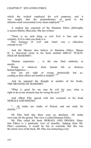 CHAPTER 27 SITUATION ETHICS
which the wicked employed for evil purposes; and it
was taught, that the preponderancy of good in the
ultimate result consecrated every mean employed." 541
A modern day exponent of the Situation Ethics philosophy
is actress Shirley MacLaine. She has written:
"There is no such thing as evil. Evil is fear and un-
certainty. Evil is what you think it is.
This business of 'evil' and 'satan' was a ridiculous
concept to me." 542
And the Masons also believe in Situation Ethics. Mason
H. L. Haywood wrote in his book entitled GREAT TEACH-
INGS OF MASONRY:
"Human experience ... is the one final authority in
morals.
Wrong is whatever hurts human life or destroys
human happiness ....
Acts are not right or wrong intrinsically but ac-
cording as their effects are hurtful or helpful." 543
And he repeated the thought in another of his books,
THE MEANING OF MASONRY:
"What is good for me may be evil for you; what is
right to do at one moment may be wrong the next." 544
And Albert Pike agreed with this comment in his book
MORALS AND DOGMA:
"... all truths are truths of Period, and not truth for
eternity." 545
Mr Pike held that there were no absolutes. All truths
were only for the period. This view is called Situation Ethics.
Mr. Pike called his book MORALS AND DOGMA. Situa-
tion Ethics is a particular view of morality. Judging from Mr.
Pike's comments, it would be fair to conclude that this was
the moral view of the book. Mr. Pike was instructing every
219
 