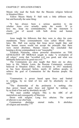 CHAPTER 27 SITUATION ETHICS
Mason who read the book that the Masonic religion believed
in Situation Ethics.
Fellow Mason Manly P. Hall took a little different tack,
but said basically the same thing:
"It has always been a serious question to me
whether Jesus ever actually spoke the words: 'If ye
love me, keep my commandments,' for the statement is
clearly out of accord with both divine and human
reason." 546
Jesus taught his followers that they were to obey his com-
mandments. Those commandments were called Moral Abso-
lutes. Mr. Hall was saying that Jesus never taught that, and
that human reason would not accept the principle that there
were moral absolutes. Human reason has concluded that
keeping a divine commandment is not "reasonable."
Friedrich Nietzsche, whose powerful dissertation on THE
GENEALOGY OF MORALS sought to make "a revaluation of
all values," wrote that "so-called evil was good, and what was
habitually believed to be good was evil." 547
The Communists are also taught that there are no abso-
lutes in life. Nikolai Lenin, the Russian Communist, certainly
believed in Situation Ethics. His revolution in 1917 murdered,
as has been discussed before, nearly 42 million people, to
achieve the goal of Communism for the Russian people. He
wrote:
"Communism is power based upon force and limited
to nothing, by no kind of law and by absolutely no set
rule." 548
"The dictatorship of the proletariat is nothing else
than power based upon force and limited by nothing —
by no kind of law and by absolutely no rule." 549
"We must combat religion. This is the ABC of all
materialism and consequently of Marxism.
Down with religion. Long live atheism. The spread
of atheism is our chief task.
Communism abolishes eternal truths. It abolishes
all religion and morality." 550
220
 