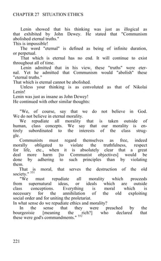 CHAPTER 27 SITUATION ETHICS
Lenin showed that his thinking was just as illogical as
that exhibited by John Dewey. He stated that "Communism
abolished eternal truths."
This is impossible!
The word "eternal" is defined as being of infinite duration,
or perpetual.
That which is eternal has no end. It will continue to exist
throughout all of time.
Lenin admitted that in his view, these "truths" were eter-
nal. Yet he admitted that Communism would "abolish" these
"eternal truths."
That which is eternal cannot be abolished.
Unless your thinking is as convoluted as that of Nikolai
Lenin!
Lenin was just as insane as John Dewey!
He continued with other similar thoughts:
"We, of course, say that we do not believe in God.
We do not believe in eternal morality.
We repudiate all morality that is taken outside of
human, class concepts. We say that our morality is en-
tirely subordinated to the interests of the class strug-
gle.
Communists must regard themselves as free, indeed
morally obligated to violate the truthfulness, respect
for life, etc., when it is absolutely clear that a great
deal more harm [to Communist objectives] would be
done by adhering to such principles than by violating
them.
That is moral, that serves the destruction of the old
society." 551
"We must repudiate all morality which proceeds
from supernatural ideas, or ideals which are outside
class conceptions. Everything is moral which is
necessary for the annihilation of the old exploiting
social order and for uniting the proletariat.
In what sense do we repudiate ethics and morality?
In the sense that they were preached by the
bourgeoisie [meaning the rich?] who declared that
these were god's commandments." 552
221
 