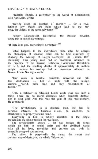 CHAPTER 27 SITUATION ETHICS
Frederick Engels, a co-worker in the world of Communism
with Karl Marx, wrote:
"leaving aside the problem of morality ... for a revo-
lutionist any means are right which lead to the pur-
pose, the violent, as the seemingly tame." 553
Feodor Mikhailovich Dostoevski, the Russian novelist,
wrote this in one of his writings:
"If there is no god, everything is permitted." 554
What happens to the individual's mind after he accepts
the philosophy of situation ethics can be best illustrated by
studying the writings of Sergei Nechayev, the Russian Rev-
olutionary. This young man had an enormous influence on
the outcome of the Russian Bolshevik Communist Revolution
of 1917, and the resulting deaths of approximately 42 million
people, because his writings had an enormous influence on
Nikolai Lenin. Nechayev wrote:
"Our cause is terrible, complete, universal and piti-
less destruction .... Let us unite with the savage,
criminal world, these true and only revolutionists of
Russia." 555
Only a believer in Situation Ethics could ever say such a
thing. There are no moral absolutes when complete destruc-
tion is your goal. And that was the goal of this revolutionary.
He continued:
"The revolutionary is a doomed man. He has no
personal interests, no business affairs, no emotions, no
attachments, no property and no name.
Everything in him is wholly absorbed in the single
thought and the single passion for revolution.
The revolutionary knows ... he has broken all bonds
which tie him to social order and the civilized world
with all its laws, moralities and customs and with its
generally accepted conventions.
The object is perpetually the same: the surest and
quickest way of destroying the whole filthy order.
222
 