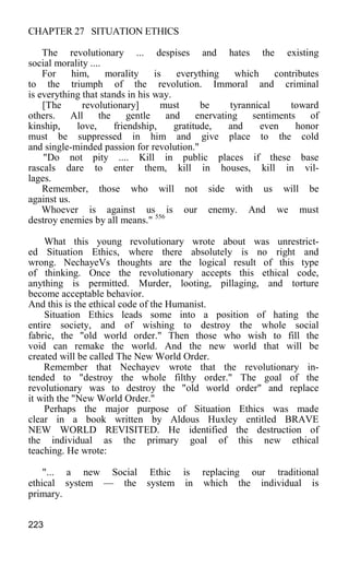 CHAPTER 27 SITUATION ETHICS
The revolutionary ... despises and hates the existing
social morality ....
For him, morality is everything which contributes
to the triumph of the revolution. Immoral and criminal
is everything that stands in his way.
[The revolutionary] must be tyrannical toward
others. All the gentle and enervating sentiments of
kinship, love, friendship, gratitude, and even honor
must be suppressed in him and give place to the cold
and single-minded passion for revolution."
"Do not pity .... Kill in public places if these base
rascals dare to enter them, kill in houses, kill in vil-
lages.
Remember, those who will not side with us will be
against us.
Whoever is against us is our enemy. And we must
destroy enemies by all means." 556
What this young revolutionary wrote about was unrestrict-
ed Situation Ethics, where there absolutely is no right and
wrong. NechayeVs thoughts are the logical result of this type
of thinking. Once the revolutionary accepts this ethical code,
anything is permitted. Murder, looting, pillaging, and torture
become acceptable behavior.
And this is the ethical code of the Humanist.
Situation Ethics leads some into a position of hating the
entire society, and of wishing to destroy the whole social
fabric, the "old world order." Then those who wish to fill the
void can remake the world. And the new world that will be
created will be called The New World Order.
Remember that Nechayev wrote that the revolutionary in-
tended to "destroy the whole filthy order." The goal of the
revolutionary was to destroy the "old world order" and replace
it with the "New World Order."
Perhaps the major purpose of Situation Ethics was made
clear in a book written by Aldous Huxley entitled BRAVE
NEW WORLD REVISITED. He identified the destruction of
the individual as the primary goal of this new ethical
teaching. He wrote:
"... a new Social Ethic is replacing our traditional
ethical system — the system in which the individual is
primary.
223
 