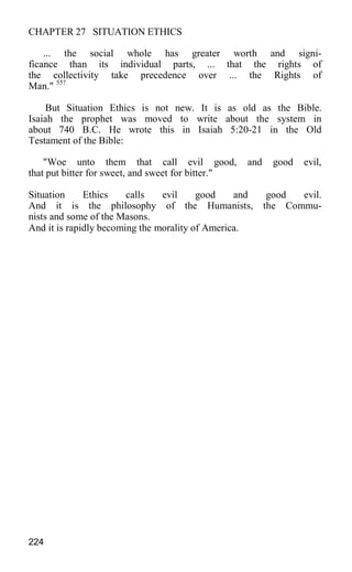 CHAPTER 27 SITUATION ETHICS
... the social whole has greater worth and signi-
ficance than its individual parts, ... that the rights of
the collectivity take precedence over ... the Rights of
Man." 55?
But Situation Ethics is not new. It is as old as the Bible.
Isaiah the prophet was moved to write about the system in
about 740 B.C. He wrote this in Isaiah 5:20-21 in the Old
Testament of the Bible:
"Woe unto them that call evil good, and good evil,
that put bitter for sweet, and sweet for bitter."
Situation Ethics calls evil good and good evil.
And it is the philosophy of the Humanists, the Commu-
nists and some of the Masons.
And it is rapidly becoming the morality of America.
224
 