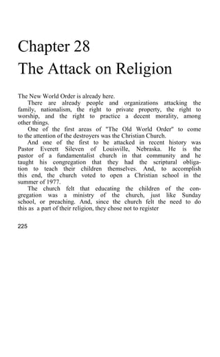 Chapter 28
The Attack on Religion
The New World Order is already here.
There are already people and organizations attacking the
family, nationalism, the right to private property, the right to
worship, and the right to practice a decent morality, among
other things.
One of the first areas of "The Old World Order" to come
to the attention of the destroyers was the Christian Church.
And one of the first to be attacked in recent history was
Pastor Everett Sileven of Louisville, Nebraska. He is the
pastor of a fundamentalist church in that community and he
taught his congregation that they had the scriptural obliga-
tion to teach their children themselves. And, to accomplish
this end, the church voted to open a Christian school in the
summer of 1977.
The church felt that educating the children of the con-
gregation was a ministry of the church, just like Sunday
school, or preaching. And, since the church felt the need to do
this as a part of their religion, they chose not to register
225
 