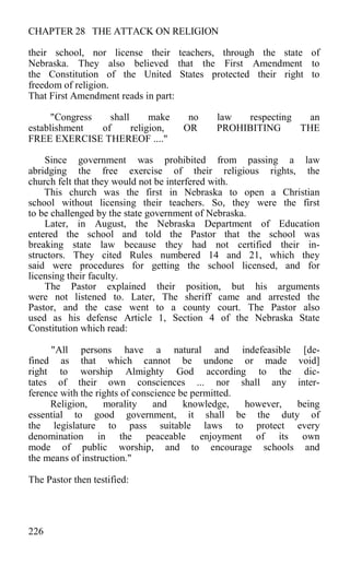 CHAPTER 28 THE ATTACK ON RELIGION
their school, nor license their teachers, through the state of
Nebraska. They also believed that the First Amendment to
the Constitution of the United States protected their right to
freedom of religion.
That First Amendment reads in part:
"Congress shall make no law respecting an
establishment of religion, OR PROHIBITING THE
FREE EXERCISE THEREOF ...."
Since government was prohibited from passing a law
abridging the free exercise of their religious rights, the
church felt that they would not be interfered with.
This church was the first in Nebraska to open a Christian
school without licensing their teachers. So, they were the first
to be challenged by the state government of Nebraska.
Later, in August, the Nebraska Department of Education
entered the school and told the Pastor that the school was
breaking state law because they had not certified their in-
structors. They cited Rules numbered 14 and 21, which they
said were procedures for getting the school licensed, and for
licensing their faculty.
The Pastor explained their position, but his arguments
were not listened to. Later, The sheriff came and arrested the
Pastor, and the case went to a county court. The Pastor also
used as his defense Article 1, Section 4 of the Nebraska State
Constitution which read:
"All persons have a natural and indefeasible [de-
fined as that which cannot be undone or made void]
right to worship Almighty God according to the dic-
tates of their own consciences ... nor shall any inter-
ference with the rights of conscience be permitted.
Religion, morality and knowledge, however, being
essential to good government, it shall be the duty of
the legislature to pass suitable laws to protect every
denomination in the peaceable enjoyment of its own
mode of public worship, and to encourage schools and
the means of instruction."
The Pastor then testified:
226
 