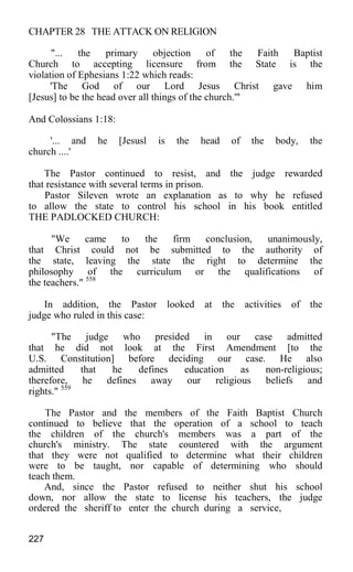 CHAPTER 28 THE ATTACK ON RELIGION
"... the primary objection of the Faith Baptist
Church to accepting licensure from the State is the
violation of Ephesians 1:22 which reads:
'The God of our Lord Jesus Christ gave him
[Jesus] to be the head over all things of the church.'"
And Colossians 1:18:
'... and he [Jesusl is the head of the body, the
church ....'
The Pastor continued to resist, and the judge rewarded
that resistance with several terms in prison.
Pastor Sileven wrote an explanation as to why he refused
to allow the state to control his school in his book entitled
THE PADLOCKED CHURCH:
"We came to the firm conclusion, unanimously,
that Christ could not be submitted to the authority of
the state, leaving the state the right to determine the
philosophy of the curriculum or the qualifications of
the teachers." 558
In addition, the Pastor looked at the activities of the
judge who ruled in this case:
"The judge who presided in our case admitted
that he did not look at the First Amendment [to the
U.S. Constitution] before deciding our case. He also
admitted that he defines education as non-religious;
therefore, he defines away our religious beliefs and
rights." 559
The Pastor and the members of the Faith Baptist Church
continued to believe that the operation of a school to teach
the children of the church's members was a part of the
church's ministry. The state countered with the argument
that they were not qualified to determine what their children
were to be taught, nor capable of determining who should
teach them.
And, since the Pastor refused to neither shut his school
down, nor allow the state to license his teachers, the judge
ordered the sheriff to enter the church during a service,
227
 