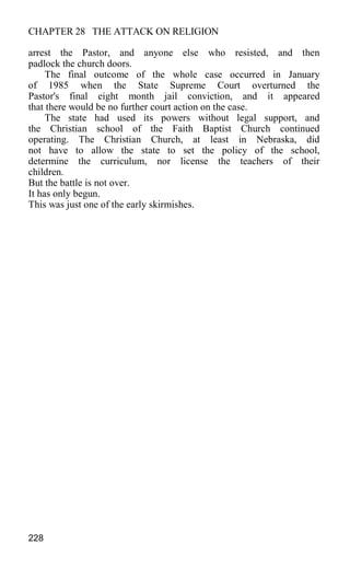 CHAPTER 28 THE ATTACK ON RELIGION
arrest the Pastor, and anyone else who resisted, and then
padlock the church doors.
The final outcome of the whole case occurred in January
of 1985 when the State Supreme Court overturned the
Pastor's final eight month jail conviction, and it appeared
that there would be no further court action on the case.
The state had used its powers without legal support, and
the Christian school of the Faith Baptist Church continued
operating. The Christian Church, at least in Nebraska, did
not have to allow the state to set the policy of the school,
determine the curriculum, nor license the teachers of their
children.
But the battle is not over.
It has only begun.
This was just one of the early skirmishes.
228
 