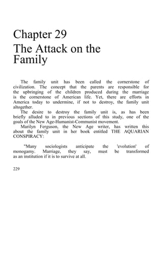 Chapter 29
The Attack on the
Family
The family unit has been called the cornerstone of
civilization. The concept that the parents are responsible for
the upbringing of the children produced during the marriage
is the cornerstone of American life. Yet, there are efforts in
America today to undermine, if not to destroy, the family unit
altogether.
The desire to destroy the family unit is, as has been
briefly alluded to in previous sections of this study, one of the
goals of the New Age-Humanist-Communist movement.
Marilyn Ferguson, the New Age writer, has written this
about the family unit in her book entitled THE AQUARIAN
CONSPIRACY:
"Many sociologists anticipate the 'evolution' of
monogamy. Marriage, they say, must be transformed
as an institution if it is to survive at all.
229
 