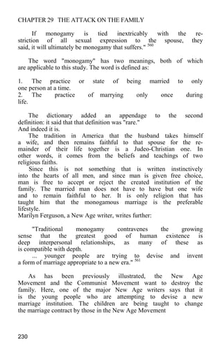 CHAPTER 29 THE ATTACK ON THE FAMILY
If monogamy is tied inextricably with the re-
striction of all sexual expression to the spouse, they
said, it will ultimately be monogamy that suffers." 560
The word "monogamy" has two meanings, both of which
are applicable to this study. The word is defined as:
1. The practice or state of being married to only
one person at a time.
2. The practice of marrying only once during
life.
The dictionary added an appendage to the second
definition: it said that that definition was "rare."
And indeed it is.
The tradition in America that the husband takes himself
a wife, and then remains faithful to that spouse for the re-
mainder of their life together is a Judeo-Christian one. In
other words, it comes from the beliefs and teachings of two
religious faiths.
Since this is not something that is written instinctively
into the hearts of all men, and since man is given free choice,
man is free to accept or reject the created institution of the
family. The married man does not have to have but one wife
and to remain faithful to her. It is only religion that has
taught him that the monogamous marriage is the preferable
lifestyle.
Marilyn Ferguson, a New Age writer, writes further:
"Traditional monogamy contravenes the growing
sense that the greatest good of human existence is
deep interpersonal relationships, as many of these as
is compatible with depth.
... younger people are trying to devise and invent
a form of marriage appropriate to a new era." 561
As has been previously illustrated, the New Age
Movement and the Communist Movement want to destroy the
family. Here, one of the major New Age writers says that it
is the young people who are attempting to devise a new
marriage institution. The children are being taught to change
the marriage contract by those in the New Age Movement
230
 