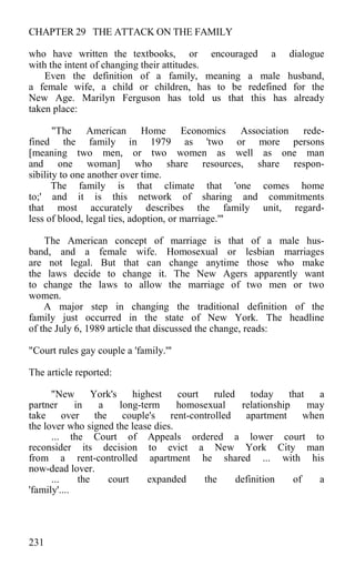 CHAPTER 29 THE ATTACK ON THE FAMILY
who have written the textbooks, or encouraged a dialogue
with the intent of changing their attitudes.
Even the definition of a family, meaning a male husband,
a female wife, a child or children, has to be redefined for the
New Age. Marilyn Ferguson has told us that this has already
taken place:
"The American Home Economics Association rede-
fined the family in 1979 as 'two or more persons
[meaning two men, or two women as well as one man
and one woman] who share resources, share respon-
sibility to one another over time.
The family is that climate that 'one comes home
to;' and it is this network of sharing and commitments
that most accurately describes the family unit, regard-
less of blood, legal ties, adoption, or marriage.'"
The American concept of marriage is that of a male hus-
band, and a female wife. Homosexual or lesbian marriages
are not legal. But that can change anytime those who make
the laws decide to change it. The New Agers apparently want
to change the laws to allow the marriage of two men or two
women.
A major step in changing the traditional definition of the
family just occurred in the state of New York. The headline
of the July 6, 1989 article that discussed the change, reads:
"Court rules gay couple a 'family.'"
The article reported:
"New York's highest court ruled today that a
partner in a long-term homosexual relationship may
take over the couple's rent-controlled apartment when
the lover who signed the lease dies.
... the Court of Appeals ordered a lower court to
reconsider its decision to evict a New York City man
from a rent-controlled apartment he shared ... with his
now-dead lover.
... the court expanded the definition of a
'family'....
231
 