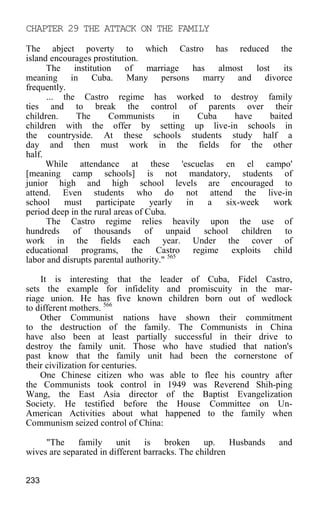 CHAPTER 29 THE ATTACK ON THE FAMILY
The abject poverty to which Castro has reduced the
island encourages prostitution.
The institution of marriage has almost lost its
meaning in Cuba. Many persons marry and divorce
frequently.
... the Castro regime has worked to destroy family
ties and to break the control of parents over their
children. The Communists in Cuba have baited
children with the offer by setting up live-in schools in
the countryside. At these schools students study half a
day and then must work in the fields for the other
half.
While attendance at these 'escuelas en el campo'
[meaning camp schools] is not mandatory, students of
junior high and high school levels are encouraged to
attend. Even students who do not attend the live-in
school must participate yearly in a six-week work
period deep in the rural areas of Cuba.
The Castro regime relies heavily upon the use of
hundreds of thousands of unpaid school children to
work in the fields each year. Under the cover of
educational programs, the Castro regime exploits child
labor and disrupts parental authority." 565
It is interesting that the leader of Cuba, Fidel Castro,
sets the example for infidelity and promiscuity in the mar-
riage union. He has five known children born out of wedlock
to different mothers. 566
Other Communist nations have shown their commitment
to the destruction of the family. The Communists in China
have also been at least partially successful in their drive to
destroy the family unit. Those who have studied that nation's
past know that the family unit had been the cornerstone of
their civilization for centuries.
One Chinese citizen who was able to flee his country after
the Communists took control in 1949 was Reverend Shih-ping
Wang, the East Asia director of the Baptist Evangelization
Society. He testified before the House Committee on Un-
American Activities about what happened to the family when
Communism seized control of China:
"The family unit is broken up. Husbands and
wives are separated in different barracks. The children
233
 