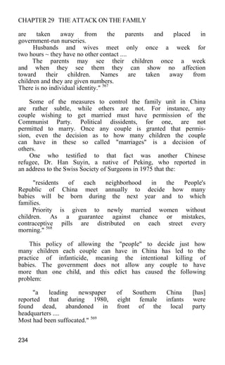 CHAPTER 29 THE ATTACK ON THE FAMILY
are taken away from the parents and placed in
government-run nurseries.
Husbands and wives meet only once a week for
two hours ~ they have no other contact ....
The parents may see their children once a week
and when they see them they can show no affection
toward their children. Names are taken away from
children and they are given numbers.
There is no individual identity." 567
Some of the measures to control the family unit in China
are rather subtle, while others are not. For instance, any
couple wishing to get married must have permission of the
Communist Party. Political dissidents, for one, are not
permitted to marry. Once any couple is granted that permis-
sion, even the decision as to how many children the couple
can have in these so called "marriages" is a decision of
others.
One who testified to that fact was another Chinese
refugee, Dr. Han Suyin, a native of Peking, who reported in
an address to the Swiss Society of Surgeons in 1975 that the:
"residents of each neighborhood in the People's
Republic of China meet annually to decide how many
babies will be born during the next year and to which
families.
Priority is given to newly married women without
children. As a guarantee against chance or mistakes,
contraceptive pills are distributed on each street every
morning." 568
This policy of allowing the "people" to decide just how
many children each couple can have in China has led to the
practice of infanticide, meaning the intentional killing of
babies. The government does not allow any couple to have
more than one child, and this edict has caused the following
problem:
"a leading newspaper of Southern China [has]
reported that during 1980, eight female infants were
found dead, abandoned in front of the local party
headquarters ....
Most had been suffocated." 569
234
 