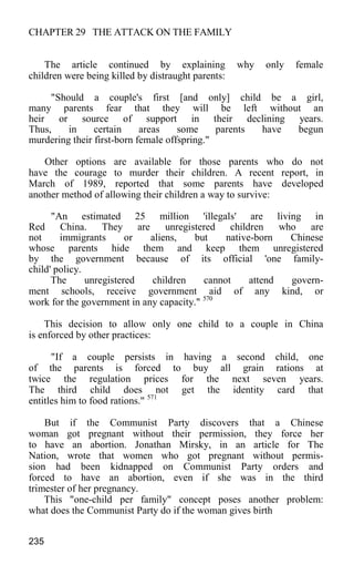 CHAPTER 29 THE ATTACK ON THE FAMILY
The article continued by explaining why only female
children were being killed by distraught parents:
"Should a couple's first [and only] child be a girl,
many parents fear that they will be left without an
heir or source of support in their declining years.
Thus, in certain areas some parents have begun
murdering their first-born female offspring."
Other options are available for those parents who do not
have the courage to murder their children. A recent report, in
March of 1989, reported that some parents have developed
another method of allowing their children a way to survive:
"An estimated 25 million 'illegals' are living in
Red China. They are unregistered children who are
not immigrants or aliens, but native-born Chinese
whose parents hide them and keep them unregistered
by the government because of its official 'one family-
child' policy.
The unregistered children cannot attend govern-
ment schools, receive government aid of any kind, or
work for the government in any capacity." 570
This decision to allow only one child to a couple in China
is enforced by other practices:
"If a couple persists in having a second child, one
of the parents is forced to buy all grain rations at
twice the regulation prices for the next seven years.
The third child does not get the identity card that
entitles him to food rations." 571
But if the Communist Party discovers that a Chinese
woman got pregnant without their permission, they force her
to have an abortion. Jonathan Mirsky, in an article for The
Nation, wrote that women who got pregnant without permis-
sion had been kidnapped on Communist Party orders and
forced to have an abortion, even if she was in the third
trimester of her pregnancy.
This "one-child per family" concept poses another problem:
what does the Communist Party do if the woman gives birth
235
 
