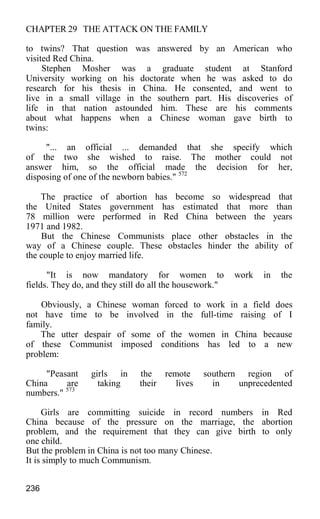 CHAPTER 29 THE ATTACK ON THE FAMILY
to twins? That question was answered by an American who
visited Red China.
Stephen Mosher was a graduate student at Stanford
University working on his doctorate when he was asked to do
research for his thesis in China. He consented, and went to
live in a small village in the southern part. His discoveries of
life in that nation astounded him. These are his comments
about what happens when a Chinese woman gave birth to
twins:
"... an official ... demanded that she specify which
of the two she wished to raise. The mother could not
answer him, so the official made the decision for her,
disposing of one of the newborn babies." 572
The practice of abortion has become so widespread that
the United States government has estimated that more than
78 million were performed in Red China between the years
1971 and 1982.
But the Chinese Communists place other obstacles in the
way of a Chinese couple. These obstacles hinder the ability of
the couple to enjoy married life.
"It is now mandatory for women to work in the
fields. They do, and they still do all the housework."
Obviously, a Chinese woman forced to work in a field does
not have time to be involved in the full-time raising of I
family.
The utter despair of some of the women in China because
of these Communist imposed conditions has led to a new
problem:
"Peasant girls in the remote southern region of
China are taking their lives in unprecedented
numbers." 573
Girls are committing suicide in record numbers in Red
China because of the pressure on the marriage, the abortion
problem, and the requirement that they can give birth to only
one child.
But the problem in China is not too many Chinese.
It is simply to much Communism.
236
 