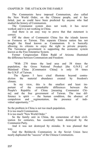 CHAPTER 29 THE ATTACK ON THE FAMILY
The Communists have imposed Communism, also called
the New World Order, on the Chinese people, and it has
failed, just as could have been predicted by anyone who had
studied the history of Communism.
The Communist system does not work; it has never
worked; and it is not working in China.
And there is an easy way to prove that that statement is
correct.
Off the shore of Communist China lies the islands known
as Formosa or Taiwan. This separate Chinese nation has not
bought the fraud known as Communism. It is basically
allowing its citizens to enjoy the right to private property.
The Taiwanese government is supporting the economic system
known as the Free Enterprise System.
Former Congressman Eldon Rudd of Arizona illustrated
the difference between Communism and Freedom:
"With 270 times the land area and 58 times the
population, the Gross National Product [the G.N.P.] of
Mainland China [Communist China] is only 10 times
the G.N.P. of Taiwan.
The figures I have cited illustrate beyond contra-
diction the material abundance created by freedom's
climate.
In my view, this is the smallest and least im-
portant of the remarkable differences between the
People's Republic of China [meaning Communist Chi-
na] and the free government of Taiwan. The true dif-
ference is spirit — the human condition, the absence of
compulsion and regimentation, the presence of indi-
vidual opportunity." 574
So the problem in China is not too much population.
It is too much Communism.
It is too much "New World Order."
So the family unit in China, the cornerstone of their civil-
ization for centuries, has essentially been destroyed by the
Communist Party.
And it was not destroyed by mistake. It was planned that
way.
And the Bolshevik Communists in the Soviet Union have
nearly duplicated the "success" of the Chinese Communists.
237
 