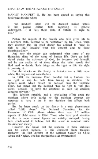CHAPTER 29 THE ATTACK ON THE FAMILY
MANIST MANIFEST II. He has been quoted as saying that
he foresees the day when:
"no newborn infant will be declared human unless
it has passed certain tests regarding its genetic
endowment. If it fails these tests, it forfeits its right to
live." 577
Picture the anguish of the parents who have given life to
a newborn child, deemed to be "defective" by Dr. Crick, when
they discover that the good doctor has decided to "take its
right to life." Imagine what this concept does to those
planning a family.
And now the reader can understand what some of the
Humanists think of the value of human life. Once an indi-
vidual denies the existence of God, he becomes god himself,
and he can decide all of those things that other people feel
God used to decide. Such things as: the right to life, the right
to property, etc.
But the attacks on the family in America are a little more
subtle. But they are real, none the less.
In 1988, the Supreme Court decided that a husband has
no right to stop his wife from having an abortion. The
appeals court, which passed the decision onto the Supreme
Court, had stated that the husband "has no right to veto [his
wife's] decision [to have the abortion] as such [a] decision
concerns only her." 578
This decision certainly had a long-lasting effect upon the
marriage where both parties to the marriage contract are
supposed to have a say in any decision that affects both
parties.
But the latest attack on the family is a new phenomenon
called "child abuse." The National Committee for the
Prevention of Child Abuse advises there were 1.2 million
reports of child abuse in 1984. Those who have paid attention
to this or more current figures are suitably outraged, having
been conditioned to believe that this abuse is rampant inside
the American society.
However, the reason that the response to these statistics
can be called hysteria, is this comment from Douglas
Besharov, the first director of the National Center on Child
Abuse and Neglect, who has charged that over 60 percent of
239
 
