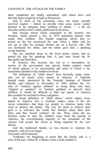 CHAPTER 29 THE ATTACK ON THE FAMILY
these complaints are totally unfounded. And others have said
that that figure might be as high as 80 percent.
And in most of the remaining cases, the injury actually
involved neglect ~ failure to provide what some social worker
deemed to be adequate food, clothing or shelter — a far cry
from the sordid crimes widely publicized in the press.
One foreign nation which responded to the hysteria was
Sweden, which passed a law in 1979 punishing parents who
spank their children. The Parade magazine article that re-
ported on the law mentioned the case where a father told his
son not to take his younger brother out on a bicycle ride. The
son disobeyed his father, and the father gave him a spanking
on the buttocks.
The son marched down to the local police station and re-
ported his dad for spanking him. A jury later found the fa-
ther guilty and fined him.
In America, this hysteria has led to a horrendous in-
trusion of the government into private family matters, much
of which appears to be unwarranted and some of which is de-
monstrably harmful to the children involved.
The definitions of "child abuse" have basically made crimi-
nals out of nearly every parent in America. A federally
funded study, sponsored by the National Institute of Mental
Health, and released in November of 1985, defines the vic-
tims of "violence against children" as being those who have
"slapped or spanked," or "pushed, grabbed, or shoved" their
children. It would be difficult to find any parent in America
that wouldn't be included in those categories.
The broad definition of "child abuse," which makes every
parent in America into a criminal, makes sense if the ob-
server remembers that there are people in America today who
want to destroy the family. The way for them to achieve their
goal is to convince the world that families abuse their chil-
dren, and that "social workers" do not. Then, when the au-
thorities come to take the children away from the parents of
America, the overwhelming majority of the remainder of the
citizens will accept the action as being required by the con-
ditions.
And the traditional family, as was known in America for
centuries, will exist no longer.
And some will be pleased.
Textbooks are beginning to teach that the family unit is a
relic of the past. Arthur W. Calhoun wrote a book entitled A
240
 