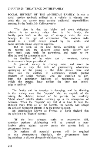 CHAPTER 29 THE ATTACK ON THE FAMILY
SOCIAL HISTORY OF THE AMERICAN FAMILY. It was a
social service textbook utilized as a vehicle to educate stu-
dents that the society must assume traditional responsibilities
assumed by the family. Mr. Calhoun wrote:
"The view is that the higher and more obligatory
relation is to society rather than to the family; the
family goes back to the age of savagery while the state
belongs to the age of civilization. The modern indi-
vidual is a world citizen served by the world, and
home interests can no longer be supreme.
But as soon as the new family consisting only of
the parents and the children stood forth, society saw
how many were unfit for parenthood and began to re-
alize the need for community care.
As familism of the wider sort ... weakens, society
has to assume a larger parenthood.
In general, society is coming more and more to
accept as a duty the task of guaranteeing wholesome
upbringing of the young ... the child passes more and
more into the custody of community experts [called
teachers or social workers] who are qualified to per-
form the complexer functions of parenthood ... and
which the parents have neither the time nor knowl-
edge to perform." 579
The family unit in America is decaying, and the thinking
is that society must hire "experts" who are capable of the
raising the children instead of the parents. So, suddenly
"child abuse" articles started showing up in the newspapers of
America. When the "experts" say that it is time to take the
children away from all of the parents, the society will accept
the decision because it appears to be the proper solution.
An organization known as Friends of Earth decided that
the solution is to "license" parents:
"If the less stringent curbs on procreation fail,
someday perhaps childbearing will be deemed a pun-
ishable crime against society unless the parents hold a
government license.
Or perhaps all potential parents will be required
to use contraceptive chemicals, the governments issu-
ing antidotes to citizens chosen for childbearing." 580
241
 