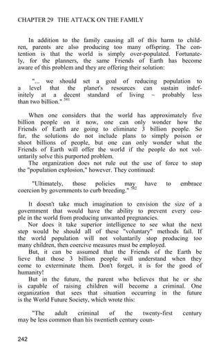CHAPTER 29 THE ATTACK ON THE FAMILY
In addition to the family causing all of this harm to child-
ren, parents are also producing too many offspring. The con-
tention is that the world is simply over-populated. Fortunate-
ly, for the planners, the same Friends of Earth has become
aware of this problem and they are offering their solution:
"... we should set a goal of reducing population to
a level that the planet's resources can sustain indef-
initely at a decent standard of living ~ probably less
than two billion." 581
When one considers that the world has approximately five
billion people on it now, one can only wonder how the
Friends of Earth are going to eliminate 3 billion people. So
far, the solutions do not include plans to simply poison or
shoot billions of people, but one can only wonder what the
Friends of Earth will offer the world if the people do not vol-
untarily solve this purported problem.
The organization does not rule out the use of force to stop
the "population explosion," however. They continued:
"Ultimately, those policies may have to embrace
coercion by governments to curb breeding." 582
It doesn't take much imagination to envision the size of a
government that would have the ability to prevent every cou-
ple in the world from producing unwanted pregnancies.
Nor does it take superior intelligence to see what the next
step would be should all of these "voluntary" methods fail. If
the world population will not voluntarily stop producing too
many children, then coercive measures must be employed.
But, it can be assumed that the Friends of the Earth be
lieve that those 3 billion people will understand when they
come to exterminate them. Don't forget, it is for the good of
humanity!
But in the future, the parent who believes that he or she
is capable of raising children will become a criminal. One
organization that sees that situation occurring in the future
is the World Future Society, which wrote this:
"The adult criminal of the twenty-first century
may be less common than his twentieth century coun-
242
 