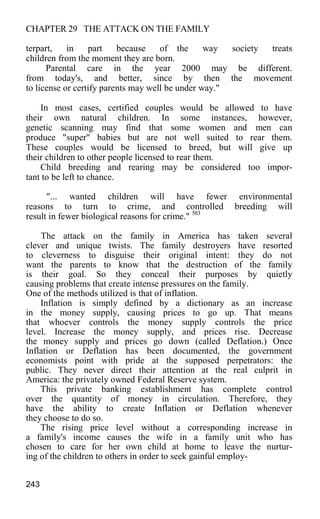 CHAPTER 29 THE ATTACK ON THE FAMILY
terpart, in part because of the way society treats
children from the moment they are born.
Parental care in the year 2000 may be different.
from today's, and better, since by then the movement
to license or certify parents may well be under way."
In most cases, certified couples would be allowed to have
their own natural children. In some instances, however,
genetic scanning may find that some women and men can
produce "super" babies but are not well suited to rear them.
These couples would be licensed to breed, but will give up
their children to other people licensed to rear them.
Child breeding and rearing may be considered too impor-
tant to be left to chance.
"... wanted children will have fewer environmental
reasons to turn to crime, and controlled breeding will
result in fewer biological reasons for crime." 583
The attack on the family in America has taken several
clever and unique twists. The family destroyers have resorted
to cleverness to disguise their original intent: they do not
want the parents to know that the destruction of the family
is their goal. So they conceal their purposes by quietly
causing problems that create intense pressures on the family.
One of the methods utilized is that of inflation.
Inflation is simply defined by a dictionary as an increase
in the money supply, causing prices to go up. That means
that whoever controls the money supply controls the price
level. Increase the money supply, and prices rise. Decrease
the money supply and prices go down (called Deflation.) Once
Inflation or Deflation has been documented, the government
economists point with pride at the supposed perpetrators: the
public. They never direct their attention at the real culprit in
America: the privately owned Federal Reserve system.
This private banking establishment has complete control
over the quantity of money in circulation. Therefore, they
have the ability to create Inflation or Deflation whenever
they choose to do so.
The rising price level without a corresponding increase in
a family's income causes the wife in a family unit who has
chosen to care for her own child at home to leave the nurtur-
ing of the children to others in order to seek gainful employ-
243
 