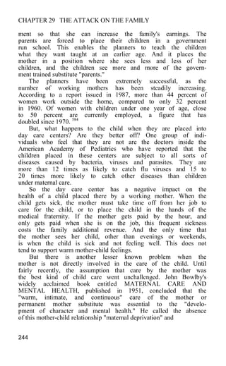 CHAPTER 29 THE ATTACK ON THE FAMILY
ment so that she can increase the family's earnings. The
parents are forced to place their children in a government
run school. This enables the planners to teach the children
what they want taught at an earlier age. And it places the
mother in a position where she sees less and less of her
children, and the children see more and more of the govern-
ment trained substitute "parents."
The planners have been extremely successful, as the
number of working mothers has been steadily increasing.
According to a report issued in 1987, more than 44 percent of
women work outside the home, compared to only 32 percent
in 1960. Of women with children under one year of age, close
to 50 percent are currently employed, a figure that has
doubled since 1970. 584
But, what happens to the child when they are placed into
day care centers? Are they better off? One group of indi-
viduals who feel that they are not are the doctors inside the
American Academy of Pediatrics who have reported that the
children placed in these centers are subject to all sorts of
diseases caused by bacteria, viruses and parasites. They are
more than 12 times as likely to catch flu viruses and 15 to
20 times more likely to catch other diseases than children
under maternal care.
So the day care center has a negative impact on the
health of a child placed there by a working mother. When the
child gets sick, the mother must take time off from her job to
care for the child, or to place the child in the hands of the
medical fraternity. If the mother gets paid by the hour, and
only gets paid when she is on the job, this frequent sickness
costs the family additional revenue. And the only time that
the mother sees her child, other than evenings or weekends,
is when the child is sick and not feeling well. This does not
tend to support warm mother-child feelings.
But there is another lesser known problem when the
mother is not directly involved in the care of the child. Until
fairly recently, the assumption that care by the mother was
the best kind of child care went unchallenged. John Bowlby's
widely acclaimed book entitled MATERNAL CARE AND
MENTAL HEALTH, published in 1951, concluded that the
"warm, intimate, and continuous" care of the mother or
permanent mother substitute was essential to the "develo-
pment of character and mental health." He called the absence
of this mother-child relationship "maternal deprivation" and
244
 