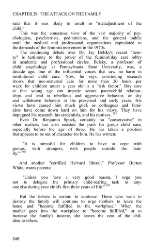 CHAPTER 29 THE ATTACK ON THE FAMILY
said that it was likely to result in "maladjustment of the
child."
This was the consensus view of the vast majority of psy-
chologists, psychiatrists, pediatricians, and the general public
until the medical and professional organizations capitulated to
the demands of the feminist movement in the 1970s.
The continuing debate over Dr. Jay Belsky's recent "here-
sy" is testimony to the power of the feminist/day care lobby
in academic and professional circles. Belsky, a professor of
child psychology at Pennsylvania State University, was, a
decade ago, one of the influential voices that saw no harm in
institutional child care. Now, he says, convincing research
shows that non-maternal care for more than 20 hours per
week for children under a year old is a "risk factor." Day care
at that young age can impede secure parent/child relation-
ships and lead to rebellious and aggressive behavior, or shy
and withdrawn behavior in the preschool and early years. His
views have caused him much grief, as colleagues and femi-
nists have come down hard on him for his views. They have
impugned his research, his credentials, and his motives. 585
Even Dr. Benjamin Spock, certainly no "conservative" in
other matters, has also resisted the push for group child care,
especially before the age of three. He has taken a position
that appears to be out of character for him. He has written:
"It is stressful for children to have to cope with
groups, with strangers, with people outside the fam-
ily." 586
And another "certified Harvard liberal," Professor Burton
White, warns parents:
"Unless you have a very good reason, I urge you
not to delegate the primary child-rearing task to any-
one else during your child's first three years of life." 587
But the debate is certain to continue. Those who want to
destroy the family will continue to urge mothers to leave the
home and "become fulfilled in the workplace." When the
mother goes into the workplace to "become fulfilled," or to
increase the family's income, she leaves the care of the chil-
dren to others.
245
 