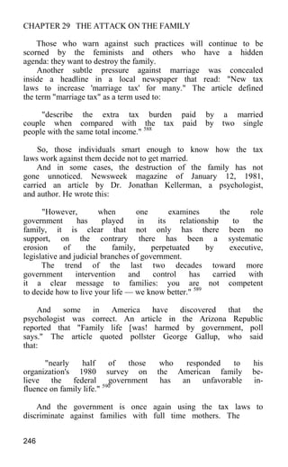 CHAPTER 29 THE ATTACK ON THE FAMILY
Those who warn against such practices will continue to be
scorned by the feminists and others who have a hidden
agenda: they want to destroy the family.
Another subtle pressure against marriage was concealed
inside a headline in a local newspaper that read: "New tax
laws to increase 'marriage tax' for many." The article defined
the term "marriage tax" as a term used to:
"describe the extra tax burden paid by a married
couple when compared with the tax paid by two single
people with the same total income." 588
So, those individuals smart enough to know how the tax
laws work against them decide not to get married.
And in some cases, the destruction of the family has not
gone unnoticed. Newsweek magazine of January 12, 1981,
carried an article by Dr. Jonathan Kellerman, a psychologist,
and author. He wrote this:
"However, when one examines the role
government has played in its relationship to the
family, it is clear that not only has there been no
support, on the contrary there has been a systematic
erosion of the family, perpetuated by executive,
legislative and judicial branches of government.
The trend of the last two decades toward more
government intervention and control has carried with
it a clear message to families: you are not competent
to decide how to live your life — we know better." 589
And some in America have discovered that the
psychologist was correct. An article in the Arizona Republic
reported that "Family life [was! harmed by government, poll
says." The article quoted pollster George Gallup, who said
that:
"nearly half of those who responded to his
organization's 1980 survey on the American family be-
lieve the federal government has an unfavorable in-
fluence on family life." 590
And the government is once again using the tax laws to
discriminate against families with full time mothers. The
246
 