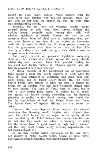 CHAPTER 29 THE ATTACK ON THE FAMILY
present tax code favors families whose mothers enter the
work force over families with full-time mothers. Those par-
ents who do not send the mother out into the work force
must subsidize those who do.
Secondly, the tax laws are weighted heavily against
parental choice in child care. Most surveys indicate that
working parents generally prefer leaving their child with
relatives, neighbors or friends. Current tax laws do not
recognize these forms of child care as legitimate; thus, par-
ents who choose to use them do not receive an income-tax
credit for the costs of child care. So many parents choose to
have the government assist them in the costs of their child
care by providing a tax credit and give their children over to
the government to raise them.
And lastly, current or proposed legislation concerning
child care tax credits discriminate against the many church-
related day care facilities. These laws prohibit funding for
any child care facility "unless all religious symbols and arti-
facts are covered or have been removed."
A classic example of the unrestrained use of government
force against a child care facility occurred in 1984, when the
State of Texas attempted to completely shut down three chil-
dren's homes run by Pastor Lester Roloff. He, like Pastor
Silevin before him, refused to allow the state to license his
homes for the children who had been voluntarily placed there
by their parents. The state of Texas went to court, but in
1981 a state district judge denied its request for an injunc-
tion against the Pastor's homes, concluding that the licensing
procedure as applied to the church running them would vio-
late the constitutions of both the United States and Texas.
The federal Court of Appeals affirmed the trial court's de-
cision.
However, the state Supreme Court rejected the church's
contention that licensing would interfere with religious free-
dom. The Chief Justice did not object to the quality of the
care provided by the Roloff homes; his concern was the sim-
ple fact that they would not submit to licensing. He noted
that the homes have "a good record of high quality service,"
and that they could "easily satisfy licensing requirements, but
had chosen not to do so."
So the state wanted certain restrictions on the care provi-
ded children in Pastor Roloffs homes. Several of those restric-
tions were so incredible that they show that the major reason
247
 