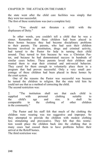 CHAPTER 29 THE ATTACK ON THE FAMILY
the state went after the child care facilities was simply that
they were too successful.
The first of these restrictions was (not a complete list):
1. "You should not threaten a child with the
displeasure of Deity."
In other words, you couldn't tell a child that he was a
sinner. Remember that these children had been placed in
these homes because they had become disciplinary problems
to their parents. The parents, who had seen their children
become involved in prostitution, drugs and criminal activity,
had turned to the Pastor for help in turning their child
around. They turned to him because he was a Christian Pas-
tor, and because he had demonstrated success in hundreds of
similar cases before. These parents loved their children and
wanted them to stop their criminal and anti-social behavior.
They cared for them enough to voluntarily place them in a
program that had proven successful. Only a very small per-
centage of these children had been placed in these homes by
the court system.
One of the reasons the Pastor was successful was because
he turned the children to religion. But the state told him he
could not use that as a method of correcting the child.
The second restriction was:
2. "The institution shall see that each child is
supplied with personal clothing suitable to
the child's age and size. It shall be
comparable to the clothing of other children
in the community."
The Pastor and his staff felt that much of the clothing the
children were wearing was too suggestive and improper. So
they attempted to provide the children with modest clothing
less stimulating and provocative. They felt that this restric-
tion would place the children back into the clothing that in
many cases had caused them to have problems before their
arrival at the Roloff homes.
The third restriction was:
248
 