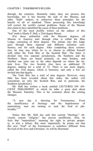 CHAPTER 1 TOMORROW'S RULERS
through, the centuries. Humanity today does not possess this
knowledge, but it has become the task of the Masons, and
other "truth" seekers, to rediscover these principles for the
benefit of all of mankind. Those possessing this knowledge
will correct the world's current problems. Some of the Masons
also claim to have identified the cause of these problems.
One of the most prolific writers on the subject of this
"lost" truth is Manly P. Hall, a 33rd degree Mason.
(For those unfamiliar with the Masonic degrees, all
Masons in America start through what is called the Blue
Lodge, consisting of three degrees. The initiate into this lodge
goes through three separate and different initiation cere-
monies, one for each degree. After completing these ceremo-
nies, he may stay where he is, or choose to affiliate himself
with either the York Rite or the Scottish Rite. The latter is
divided into two separate jurisdictions, the Southern and the
Northern. These are based primarily on state borders, and
whether one joins one or the other depends on where the ini-
tiate lives. The two Scottish rites have an additional 29
degrees, making for a total of 32. There is one more degree,
called the 33rd degree, which is honorary, and only a few are
invited into that degree.
The York Rite has a total of nine degrees. However, since
little has been revealed about this order, the author will
concentrate on only the Scottish Rite, and in particular, the
Southern Jurisdiction.)
Mr. Hall has written a book entitled LECTURES ON AN-
CIENT PHILOSOPHY in which he talks a great deal about
the Masonic fraternity. This is his comment about the coming
changes:
"A new day is dawning for Freemasonry. From
the insufficiency of theology and the hopelessness of
materialism, men are turning to seek the God of phi-
losophy." 45
Notice that Mr. Hall has said that current "theology," ob-
viously current "religion," has proven insufficient. Also, he
feels that "materialism," meaning the right to private proper-
ty, is also a failure. But more importantly, he points out that
this new "God" of the Freemasons is somehow different from
the God of the Jews and Christians. As will be illustrated
6
 