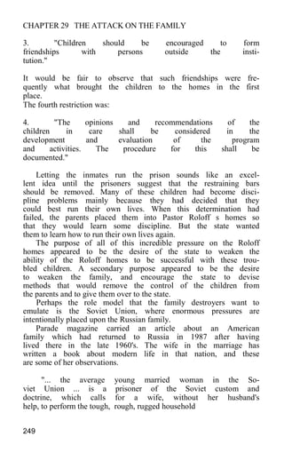 CHAPTER 29 THE ATTACK ON THE FAMILY
3. "Children should be encouraged to form
friendships with persons outside the insti-
tution."
It would be fair to observe that such friendships were fre-
quently what brought the children to the homes in the first
place.
The fourth restriction was:
4. "The opinions and recommendations of the
children in care shall be considered in the
development and evaluation of the program
and activities. The procedure for this shall be
documented."
Letting the inmates run the prison sounds like an excel-
lent idea until the prisoners suggest that the restraining bars
should be removed. Many of these children had become disci-
pline problems mainly because they had decided that they
could best run their own lives. When this determination had
failed, the parents placed them into Pastor Roloff s homes so
that they would learn some discipline. But the state wanted
them to learn how to run their own lives again.
The purpose of all of this incredible pressure on the Roloff
homes appeared to be the desire of the state to weaken the
ability of the Roloff homes to be successful with these trou-
bled children. A secondary purpose appeared to be the desire
to weaken the family, and encourage the state to devise
methods that would remove the control of the children from
the parents and to give them over to the state.
Perhaps the role model that the family destroyers want to
emulate is the Soviet Union, where enormous pressures are
intentionally placed upon the Russian family.
Parade magazine carried an article about an American
family which had returned to Russia in 1987 after having
lived there in the late 1960's. The wife in the marriage has
written a book about modern life in that nation, and these
are some of her observations.
"... the average young married woman in the So-
viet Union ... is a prisoner of the Soviet custom and
doctrine, which calls for a wife, without her husband's
help, to perform the tough, rough, rugged household
249
 