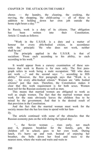 CHAPTER 29 THE ATTACK ON THE FAMILY
chores — the laundry, the cleaning, the cooking, the
moving, the shopping, the child-caring — all of these in
addition to holding down her own job outside the
home eight hours a day." 591
In Russia, work is a duty of its citizens. That obligation
has been written into their Constitution.
Article 12 reads as follows:
"Work in the U.S.S.R. is a duty and a matter of
honour for every able-bodied citizen, in accordance
with the principle: 'He who does not work, neither
shall he eat.'
The principle applied in the U.S.S.R. is that of
socialism: 'From each according to his ability, to each
according to his work.'"
It would appear from a cursory examination of these sen-
tences that work in Russia is for men only. The first para-
graph refers to work being a male occupation: "HE who does
not work ...," and the second says: "... according to HIS
ability." However, the first paragraph says that "Work is a
duty ... for every able-bodied citizen." Women are "able bodied
citizens" just like men. Therefore, the Constitution makes it
clear that this work requirement is for both sexes. Women
must toil for the Russian economy as well as men.
This means that married women are obligated to work as
well as single women. The fact that the married woman must
work for the state obviously leaves the children free to be
raised by the government. And that is the desired result of
that provision in the Constitution.
And the fact that the married woman must work for the
society means that she has less time to spend with her fam-
ily.
The article continued with some of the obstacles that the
Russian economy puts on the wife during the typical day:
"... the Soviet woman ... rises early, not much
past 6, prepares breakfast for the family, gets the
children off to school, goes to her own work. During
lunch, it's hurry up and wait. Instead of enjoying her
breather, she bolts down her food and races to the
nearest store, where she waits and waits and waits to
250
 