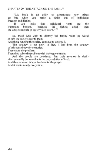 CHAPTER 29 THE ATTACK ON THE FAMILY
"My book is an effort to demonstrate how things
go bad when you make a fetish out of individual
freedom and dignity.
If you insist that individual rights are the
'summum bonum,' [meaning the highest good,] then
the whole structure of society falls down." 592
So, those who want to destroy the family want the world
to turn the society over to them.
And those running the society continue to destroy it.
The strategy is not new. In fact, it has been the strategy
of this conspiracy for centuries.
They cause the problem.
Then they solve the problem with more government.
And the people are convinced that their solution is desir-
able, generally because that is the only solution offered.
And the end result is less freedom for the people.
And it works nearly every time.
252
 