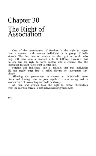 Chapter 30
The Right of
Association
One of the cornerstones of freedom is the right to nego-
tiate a contract with another individual or a group of indi-
viduals. The free man or woman has the right to decide who
they will enter into a contract with. It follows, therefore, that
no one has the right to force another into a contract that the
individual does not freely want to enter into.
Forcing one individual into a contract that that individual
did not freely enter into is called slavery or involuntary ser-
vitude.
Allowing the government to choose an individual's asso-
ciates and forcing them to join together is also wrong and is
another form of involuntary servitude or slavery.
All men and women have the right to protect themselves
from the coercive force of other individuals or groups. Men
253
 