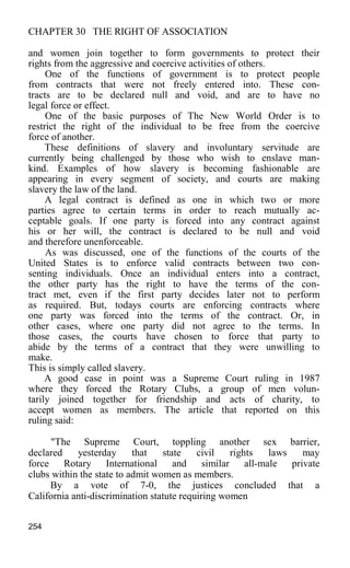 CHAPTER 30 THE RIGHT OF ASSOCIATION
and women join together to form governments to protect their
rights from the aggressive and coercive activities of others.
One of the functions of government is to protect people
from contracts that were not freely entered into. These con-
tracts are to be declared null and void, and are to have no
legal force or effect.
One of the basic purposes of The New World Order is to
restrict the right of the individual to be free from the coercive
force of another.
These definitions of slavery and involuntary servitude are
currently being challenged by those who wish to enslave man-
kind. Examples of how slavery is becoming fashionable are
appearing in every segment of society, and courts are making
slavery the law of the land.
A legal contract is defined as one in which two or more
parties agree to certain terms in order to reach mutually ac-
ceptable goals. If one party is forced into any contract against
his or her will, the contract is declared to be null and void
and therefore unenforceable.
As was discussed, one of the functions of the courts of the
United States is to enforce valid contracts between two con-
senting individuals. Once an individual enters into a contract,
the other party has the right to have the terms of the con-
tract met, even if the first party decides later not to perform
as required. But, todays courts are enforcing contracts where
one party was forced into the terms of the contract. Or, in
other cases, where one party did not agree to the terms. In
those cases, the courts have chosen to force that party to
abide by the terms of a contract that they were unwilling to
make.
This is simply called slavery.
A good case in point was a Supreme Court ruling in 1987
where they forced the Rotary Clubs, a group of men volun-
tarily joined together for friendship and acts of charity, to
accept women as members. The article that reported on this
ruling said:
"The Supreme Court, toppling another sex barrier,
declared yesterday that state civil rights laws may
force Rotary International and similar all-male private
clubs within the state to admit women as members.
By a vote of 7-0, the justices concluded that a
California anti-discrimination statute requiring women
254
 