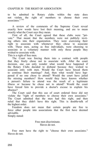 CHAPTER 30 THE RIGHT OF ASSOCIATION
to be admitted to Rotary clubs within the state does
not violate the right of members to choose their own
associates." 593
A review of the comments of the Supreme Court reveal
exactly how words have lost their meaning, and are to mean
exactly what the Court says they mean.
First of all, the Court agreed that these clubs were "pri-
vate." That meant that the members were not publicly invit-
ing others into their organization. They were exercising their
right to associate with whomever they chose to associate
with. These men, acting as free individuals, were choosing to
associate in a voluntary manner with only those people they
wished to associate with.
This is a right of free men.
The Court was forcing them into a contract with people
that they freely chose not to associate with. After the court
decision, one can only wonder what would have happened if
the Rotary Clubs decided to disband because they wished to
associate only with men. Would the Court have forced them
to continue their meetings? And, then what would have hap-
pened if no one chose to attend? Would the court have jailed
the missing members? How would they have known whether
a person's failure to attend was the result of a legitimate
illness or because he chose not to attend? Would the court
have forced him to provide a doctor's excuse to explain his
absence?
The Court said that this use of court ordered force did not
violate the "right of members to choose their own associates."
The Court admitted that the men had this right, and then
ruled that they didn't have this right. This is double-talk of
the highest order.
Freedom does not mean that certain people are free to
force other people into associations that the first have deemed
advisable.
Simply stated:
Free men discriminate.
Slaves do not.
Free men have the right to "choose their own associates."
Slaves do not.
255
 