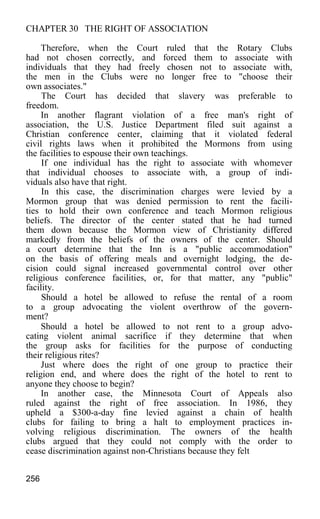 CHAPTER 30 THE RIGHT OF ASSOCIATION
Therefore, when the Court ruled that the Rotary Clubs
had not chosen correctly, and forced them to associate with
individuals that they had freely chosen not to associate with,
the men in the Clubs were no longer free to "choose their
own associates."
The Court has decided that slavery was preferable to
freedom.
In another flagrant violation of a free man's right of
association, the U.S. Justice Department filed suit against a
Christian conference center, claiming that it violated federal
civil rights laws when it prohibited the Mormons from using
the facilities to espouse their own teachings.
If one individual has the right to associate with whomever
that individual chooses to associate with, a group of indi-
viduals also have that right.
In this case, the discrimination charges were levied by a
Mormon group that was denied permission to rent the facili-
ties to hold their own conference and teach Mormon religious
beliefs. The director of the center stated that he had turned
them down because the Mormon view of Christianity differed
markedly from the beliefs of the owners of the center. Should
a court determine that the Inn is a "public accommodation"
on the basis of offering meals and overnight lodging, the de-
cision could signal increased governmental control over other
religious conference facilities, or, for that matter, any "public"
facility.
Should a hotel be allowed to refuse the rental of a room
to a group advocating the violent overthrow of the govern-
ment?
Should a hotel be allowed to not rent to a group advo-
cating violent animal sacrifice if they determine that when
the group asks for facilities for the purpose of conducting
their religious rites?
Just where does the right of one group to practice their
religion end, and where does the right of the hotel to rent to
anyone they choose to begin?
In another case, the Minnesota Court of Appeals also
ruled against the right of free association. In 1986, they
upheld a $300-a-day fine levied against a chain of health
clubs for failing to bring a halt to employment practices in-
volving religious discrimination. The owners of the health
clubs argued that they could not comply with the order to
cease discrimination against non-Christians because they felt
256
 